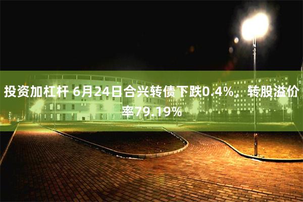 投资加杠杆 6月24日合兴转债下跌0.4%，转股溢价率79.19%