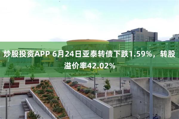 炒股投资APP 6月24日亚泰转债下跌1.59%，转股溢价率42.02%