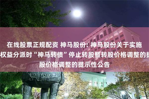 在线股票正规配资 神马股份: 神马股份关于实施2023年度权益分派时“神马转债”停止转股暨转股价格调整的提示性公告