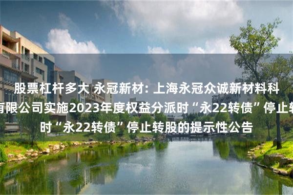 股票杠杆多大 永冠新材: 上海永冠众诚新材料科技（集团）股份有限公司实施2023年度权益分派时“永22转债”停止转股的提示性公告