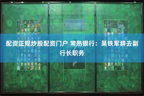 配资正规炒股配资门户 常熟银行：吴铁军辞去副行长职务