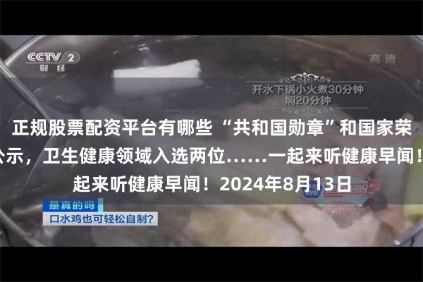 正规股票配资平台有哪些 “共和国勋章”和国家荣誉称号建议人选公示，卫生健康领域入选两位……一起来听健康早闻！2024年8月13日