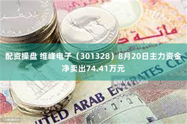 配资操盘 维峰电子（301328）8月20日主力资金净卖出74.41万元