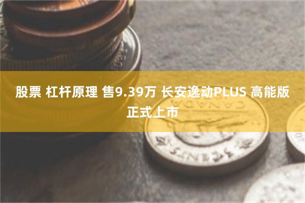 股票 杠杆原理 售9.39万 长安逸动PLUS 高能版正式上市