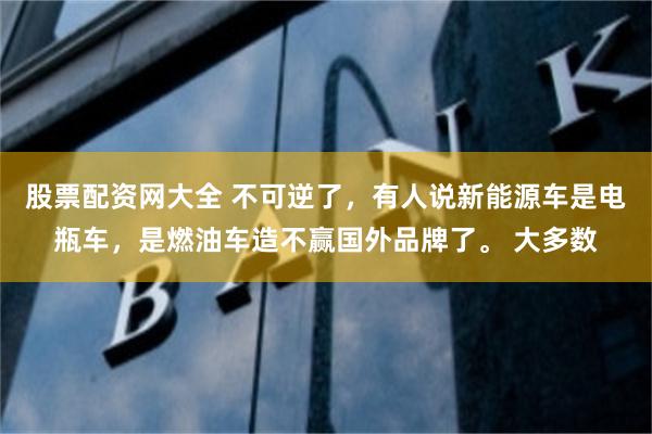 股票配资网大全 不可逆了，有人说新能源车是电瓶车，是燃油车造不赢国外品牌了。 大多数