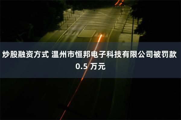 炒股融资方式 温州市恒邦电子科技有限公司被罚款 0.5 万元