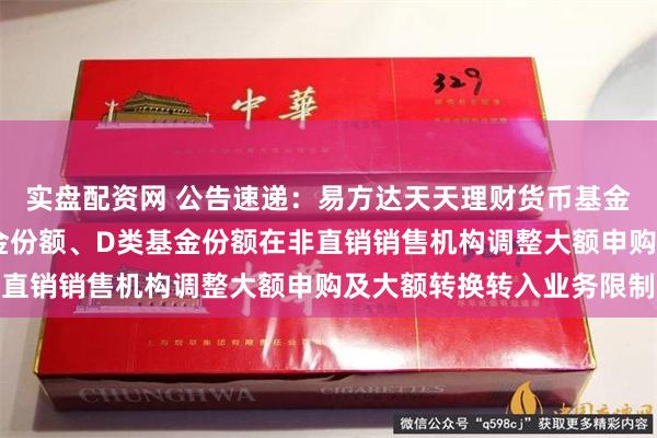 实盘配资网 公告速递：易方达天天理财货币基金A类基金份额、C类基金份额、D类基金份额在非直销销售机构调整大额申购及大额转换转入业务限制