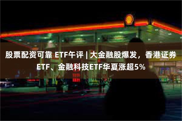 股票配资可靠 ETF午评 | 大金融股爆发，香港证券ETF、金融科技ETF华夏涨超5%