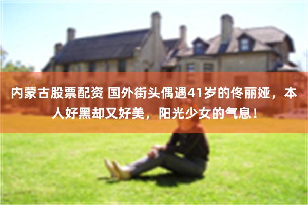 内蒙古股票配资 国外街头偶遇41岁的佟丽娅，本人好黑却又好美，阳光少女的气息！