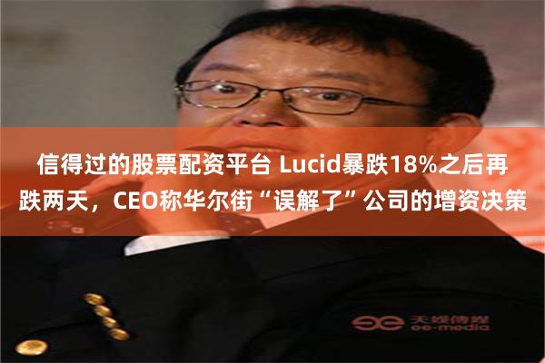 信得过的股票配资平台 Lucid暴跌18%之后再跌两天，CEO称华尔街“误解了”公司的增资决策