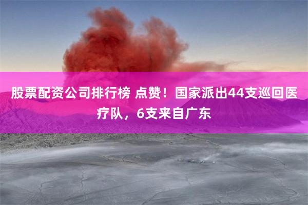 股票配资公司排行榜 点赞！国家派出44支巡回医疗队，6支来自广东