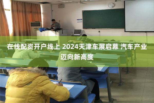 在线配资开户线上 2024天津车展启幕 汽车产业迈向新高度