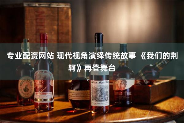 专业配资网站 现代视角演绎传统故事 《我们的荆轲》再登舞台