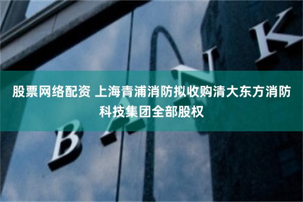 股票网络配资 上海青浦消防拟收购清大东方消防科技集团全部股权