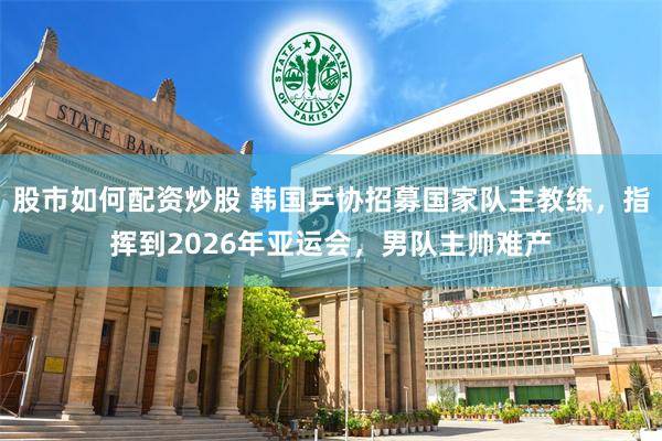 股市如何配资炒股 韩国乒协招募国家队主教练，指挥到2026年亚运会，男队主帅难产