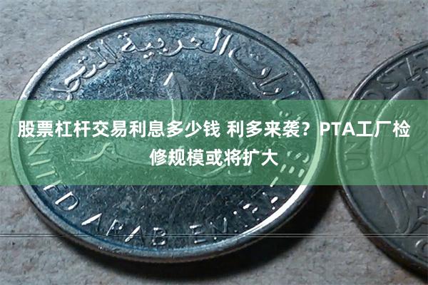 股票杠杆交易利息多少钱 利多来袭？PTA工厂检修规模或将扩大