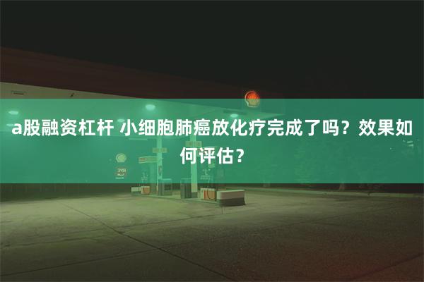 a股融资杠杆 小细胞肺癌放化疗完成了吗？效果如何评估？