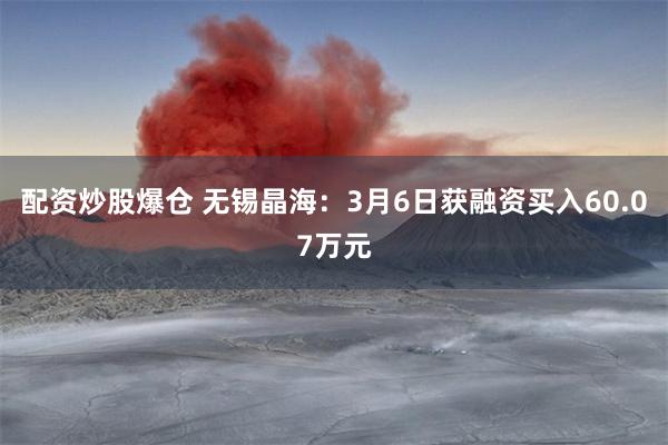 配资炒股爆仓 无锡晶海：3月6日获融资买入60.07万元