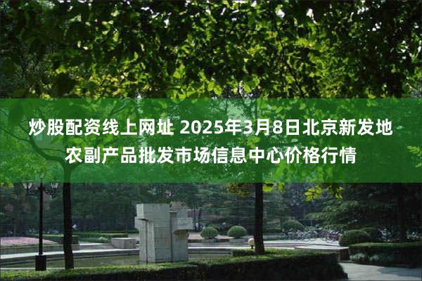 炒股配资线上网址 2025年3月8日北京新发地农副产品批发市场信息中心价格行情